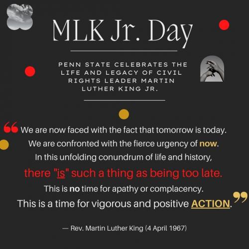 Black background with white text reading: MLK Jr. Day. Penn State celebrates the life and legacy of civil rights leader Martin Luther King Junior. And a quote: "We are now faced with the fact that tomorrow is today. We are confronted with the fierce urgency of now. In this unfolding conundrum of life and history, there "is" such a thing as being too late. This is no time for apathy or complacency. This is a time for vigorous and positive action. - Rev. Martin Luther King Jr. (April 4, 1967)